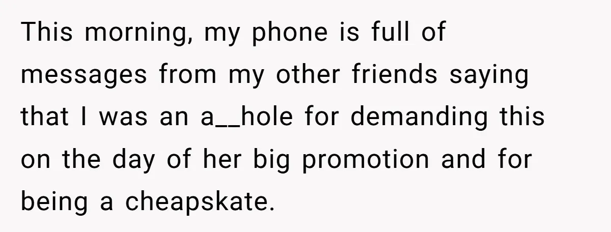 This morning, my phone is full of messages from my other friends saying that I was an a__hole for demanding this on the day of her big promotion and for...