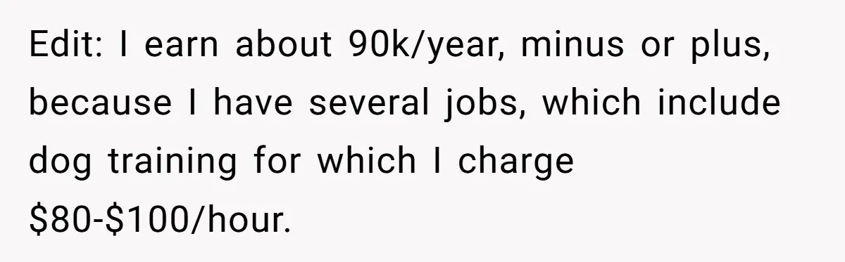 Edit: I earn about 90k/year, minus or plus, because I have several jobs, which include dog training for which I charge $80-$100/hour.