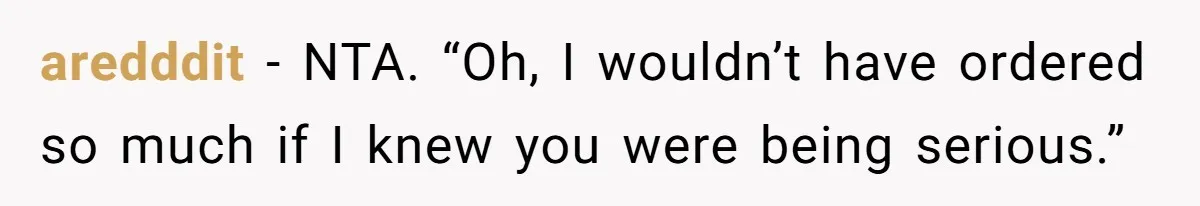aredddit − NTA. “Oh, I wouldn’t have ordered so much if I knew you were being serious.”