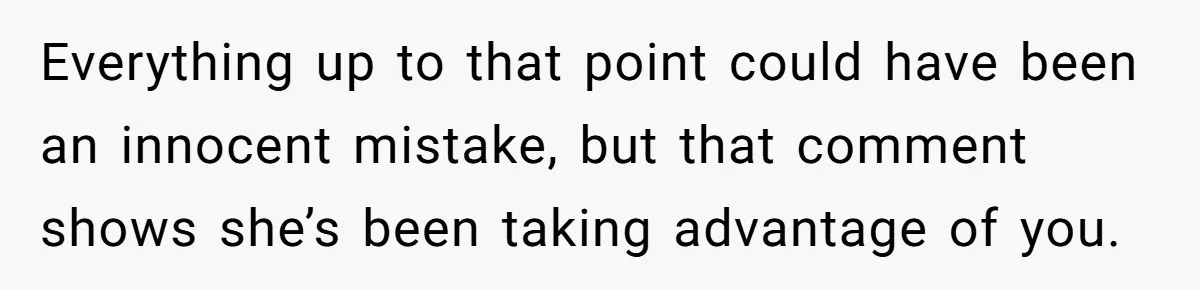 Everything up to that point could have been an innocent mistake, but that comment shows she’s been taking advantage of you.