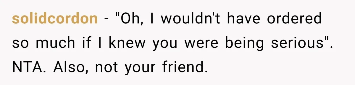 solidcordon − "Oh, I wouldn't have ordered so much if I knew you were being serious". NTA. Also, not your friend.