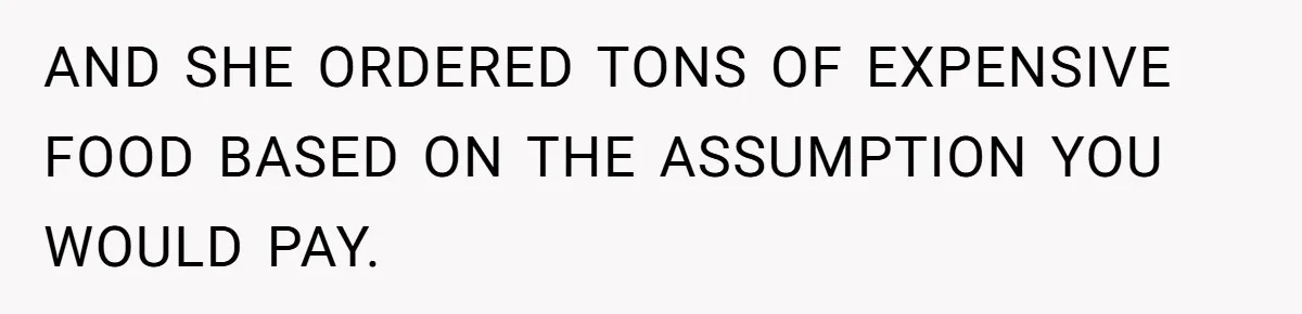 AND SHE ORDERED TONS OF EXPENSIVE FOOD BASED ON THE ASSUMPTION YOU WOULD PAY.