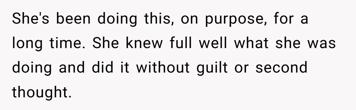 She's been doing this, on purpose, for a long time. She knew full well what she was doing and did it without guilt or second thought.