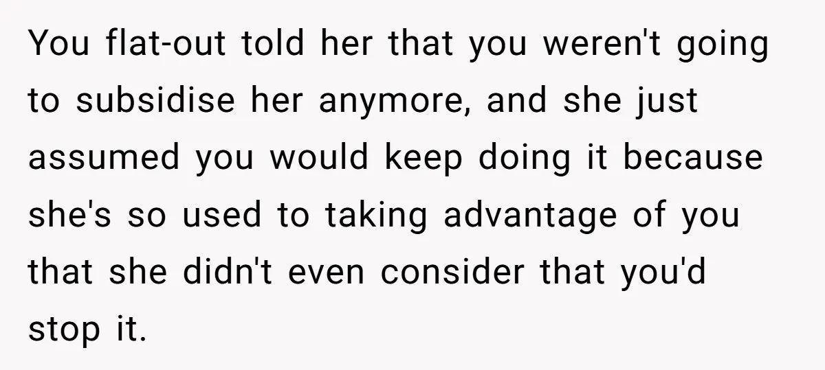 You flat-out told her that you weren't going to subsidise her anymore, and she just assumed you would keep doing it because she's so used to taking advantage of you...