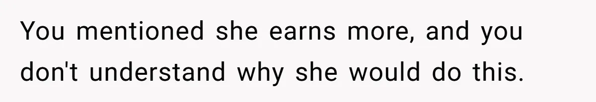 You mentioned she earns more, and you don't understand why she would do this.