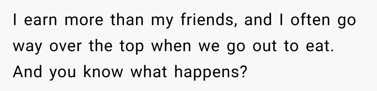 I earn more than my friends, and I often go way over the top when we go out to eat. And you know what happens?