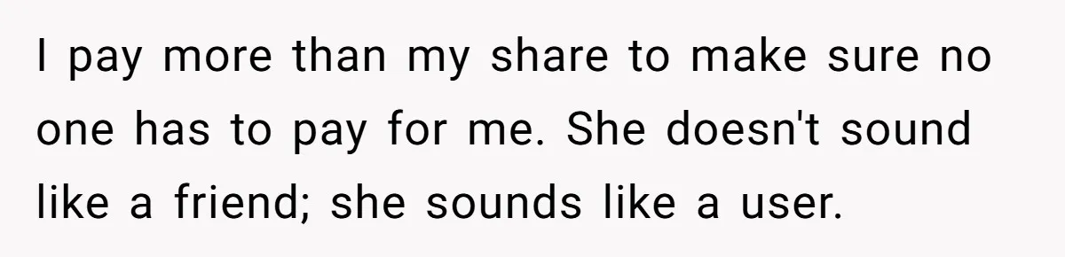 I pay more than my share to make sure no one has to pay for me. She doesn't sound like a friend; she sounds like a user.