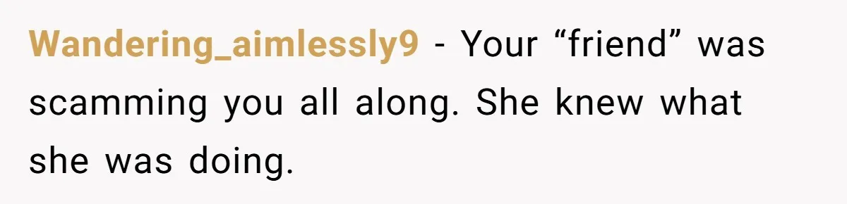 Wandering_aimlessly9 − Your “friend” was scamming you all along. She knew what she was doing.