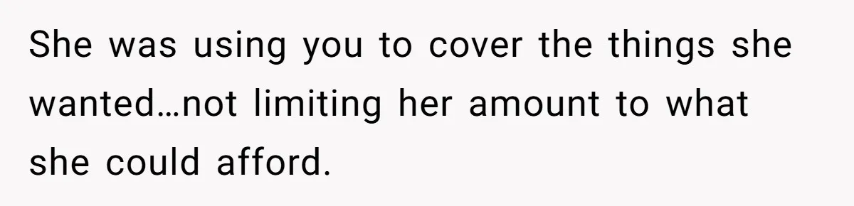 She was using you to cover the things she wanted…not limiting her amount to what she could afford.