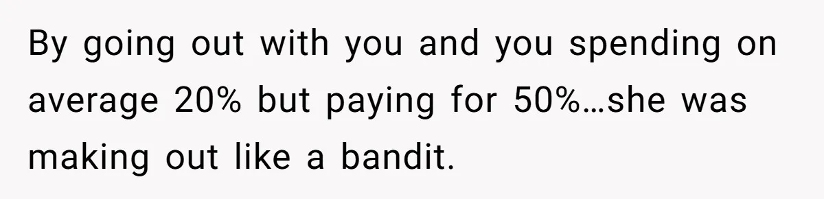 By going out with you and you spending on average 20% but paying for 50%…she was making out like a bandit.