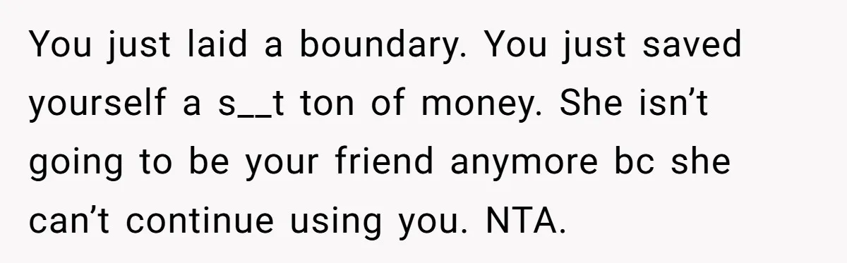 You just laid a boundary. You just saved yourself a s__t ton of money. She isn’t going to be your friend anymore bc she can’t continue using you. NTA.