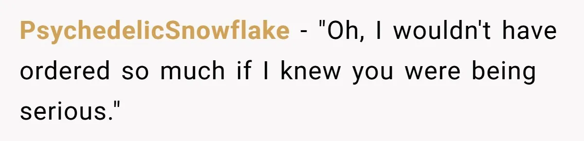 PsychedelicSnowflake − "Oh, I wouldn't have ordered so much if I knew you were being serious."
