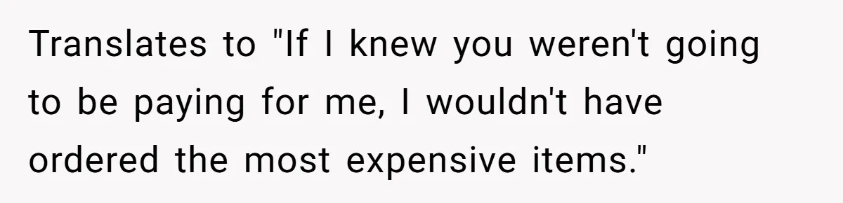 Translates to "If I knew you weren't going to be paying for me, I wouldn't have ordered the most expensive items."