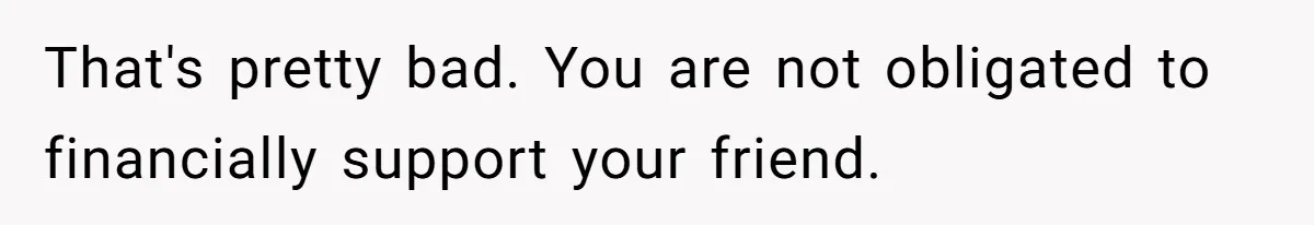 That's pretty bad. You are not obligated to financially support your friend.