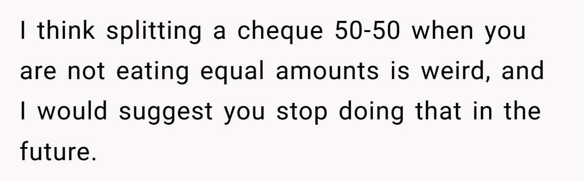 I think splitting a cheque 50-50 when you are not eating equal amounts is weird, and I would suggest you stop doing that in the future.