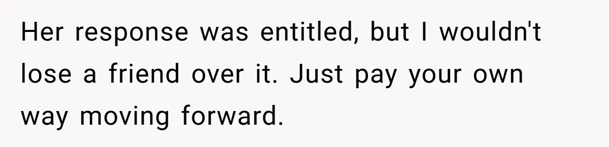 Her response was entitled, but I wouldn't lose a friend over it. Just pay your own way moving forward.