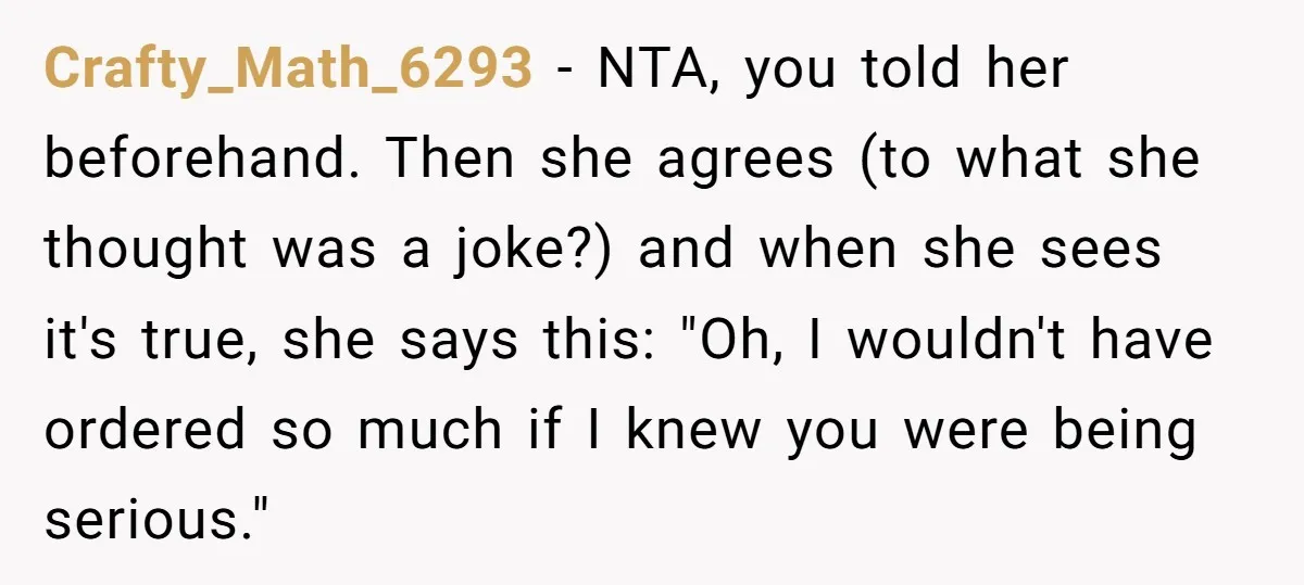 Crafty_Math_6293 − NTA, you told her beforehand. Then she agrees (to what she thought was a joke?) and when she sees it's true, she says this: "Oh, I wouldn't have...