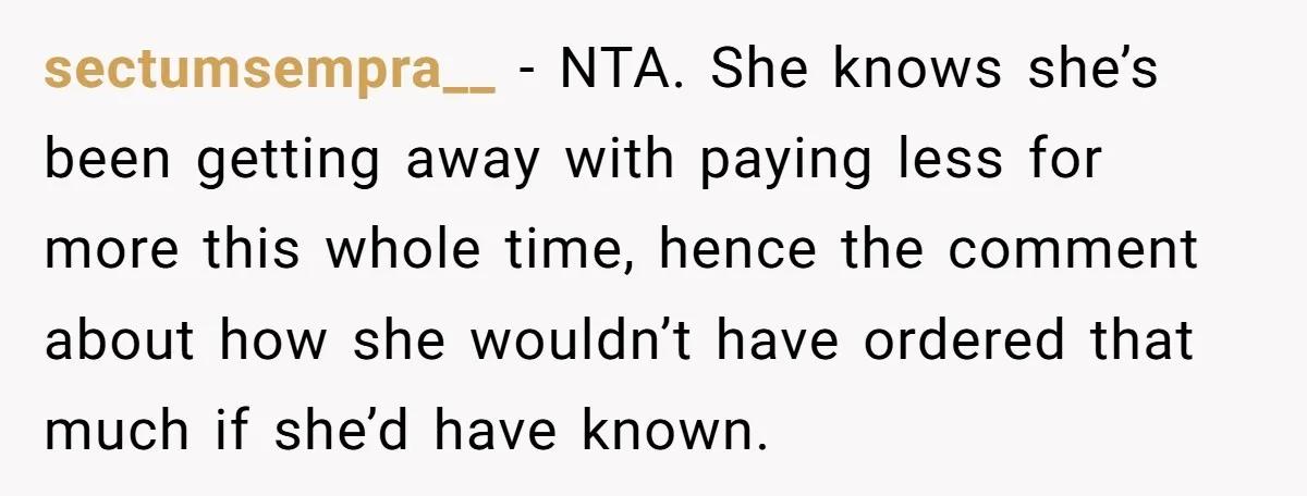 sectumsempra__ − NTA. She knows she’s been getting away with paying less for more this whole time, hence the comment about how she wouldn’t have ordered that much if she’d...