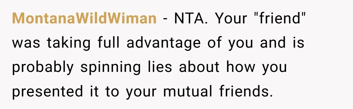 MontanaWildWiman − NTA. Your "friend" was taking full advantage of you and is probably spinning lies about how you presented it to your mutual friends.