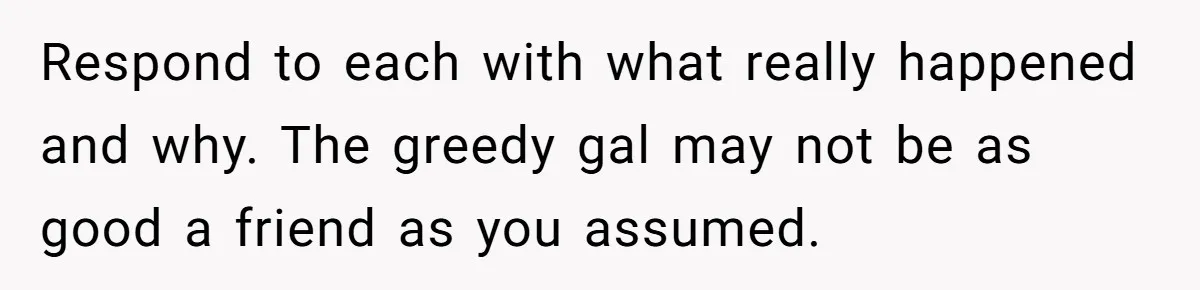Respond to each with what really happened and why. The greedy gal may not be as good a friend as you assumed.
