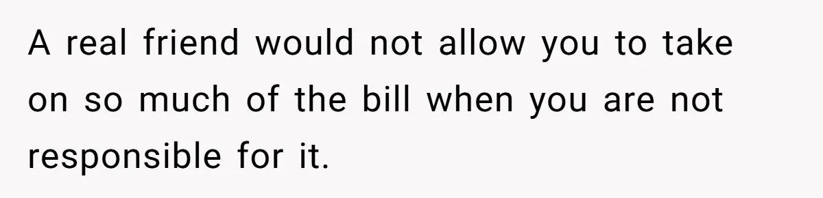 A real friend would not allow you to take on so much of the bill when you are not responsible for it.