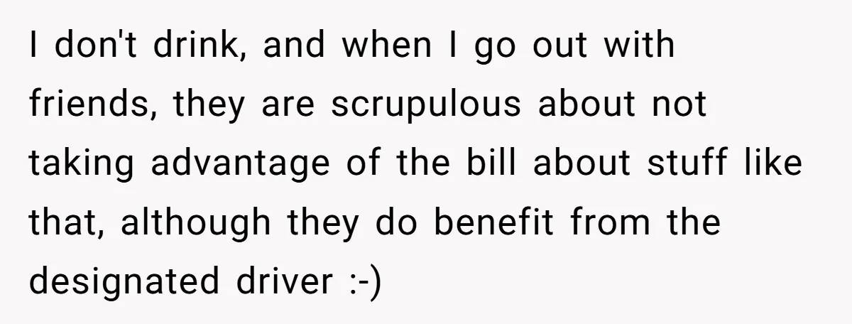 I don't drink, and when I go out with friends, they are scrupulous about not taking advantage of the bill about stuff like that, although they do benefit from the...