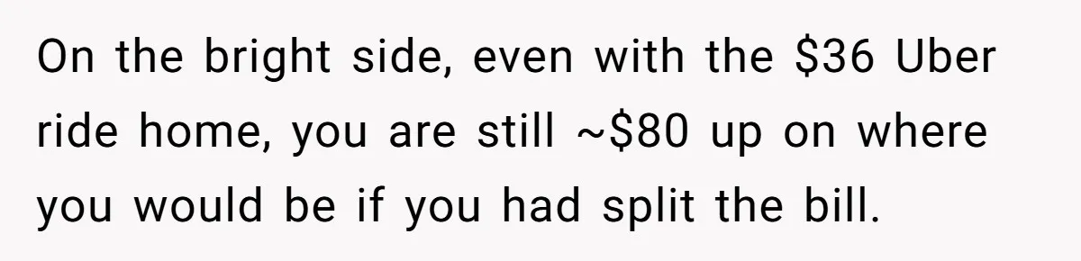 On the bright side, even with the $36 Uber ride home, you are still ~$80 up on where you would be if you had split the bill.