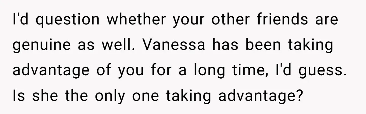 I'd question whether your other friends are genuine as well. Vanessa has been taking advantage of you for a long time, I'd guess. Is she the only one taking advantage?