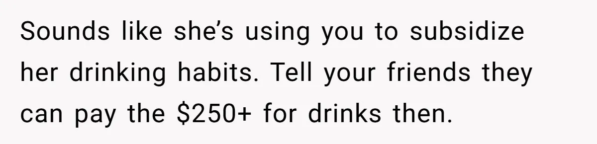 Sounds like she’s using you to subsidize her drinking habits. Tell your friends they can pay the $250+ for drinks then.