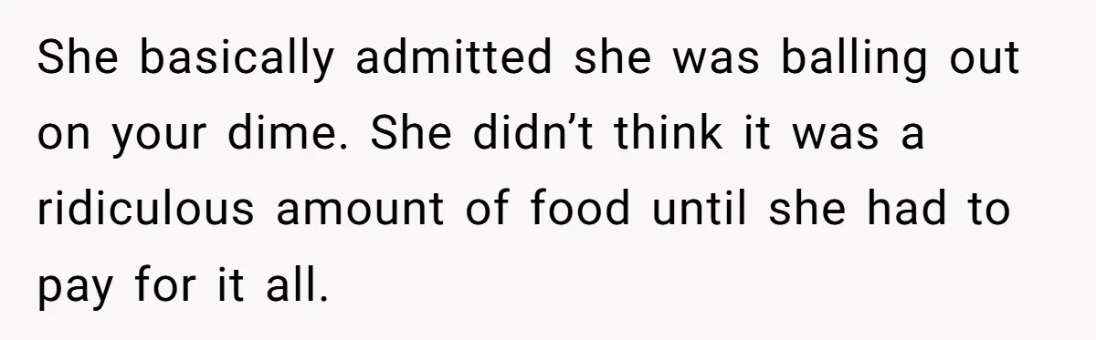 She basically admitted she was balling out on your dime. She didn’t think it was a ridiculous amount of food until she had to pay for it all.