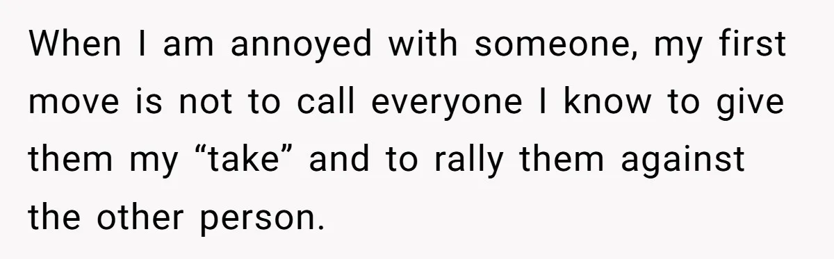 When I am annoyed with someone, my first move is not to call everyone I know to give them my “take” and to rally them against the other person.