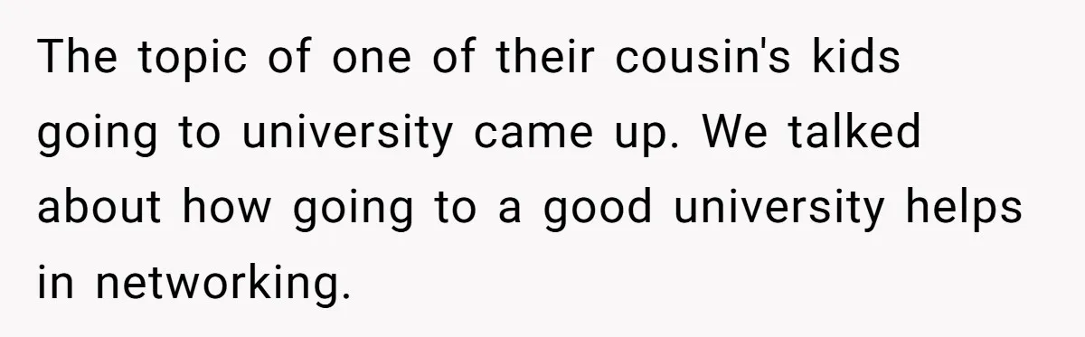 The topic of one of their cousin's kids going to university came up. We talked about how going to a good university helps in networking.