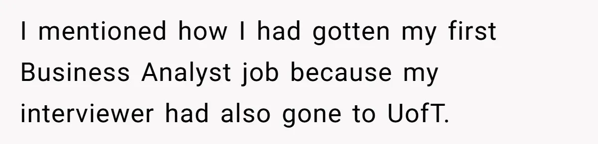 I mentioned how I had gotten my first Business Analyst job because my interviewer had also gone to UofT.