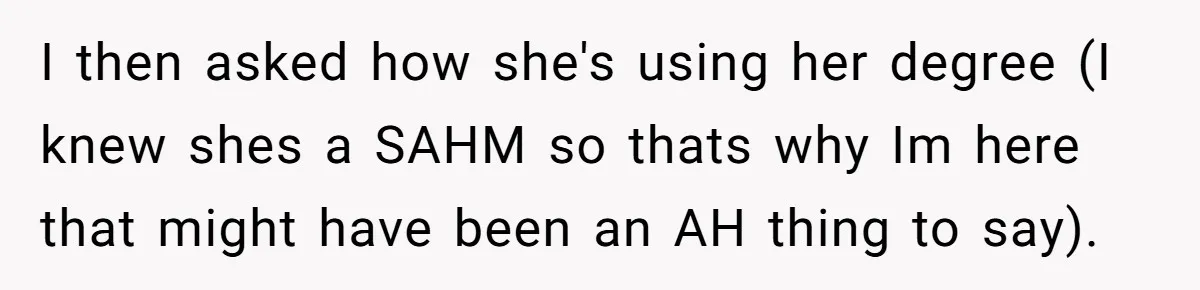 I then asked how she's using her degree (I knew shes a SAHM so thats why Im here that might have been an AH thing to say).