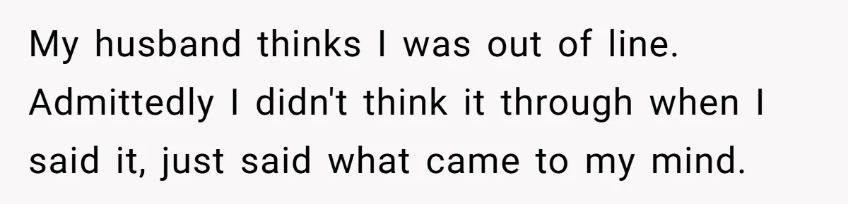 My husband thinks I was out of line. Admittedly I didn't think it through when I said it, just said what came to my mind.