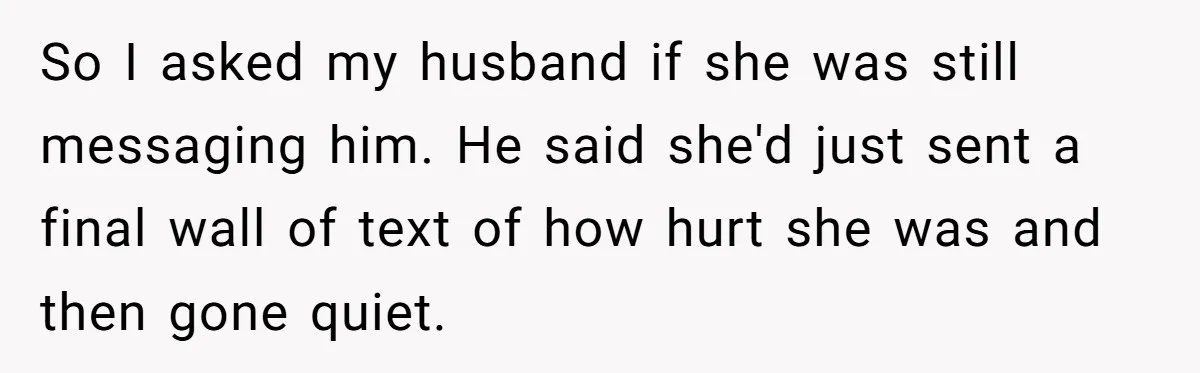 So I asked my husband if she was still messaging him. He said she'd just sent a final wall of text of how hurt she was and then gone quiet.