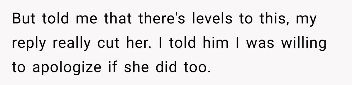 But told me that there's levels to this, my reply really cut her. I told him I was willing to apologize if she did too.