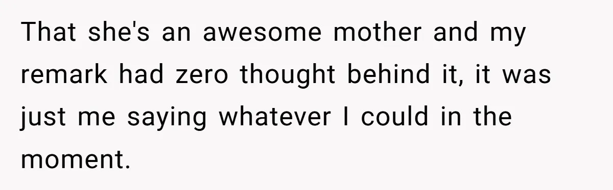 That she's an awesome mother and my remark had zero thought behind it, it was just me saying whatever I could in the moment.