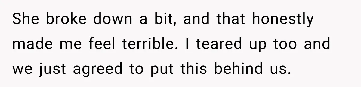 She broke down a bit, and that honestly made me feel terrible. I teared up too and we just agreed to put this behind us.