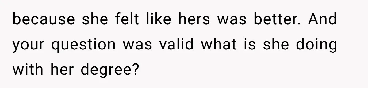 because she felt like hers was better. And your question was valid what is she doing with her degree?