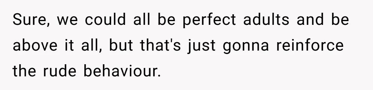 Sure, we could all be perfect adults and be above it all, but that's just gonna reinforce the rude behaviour.