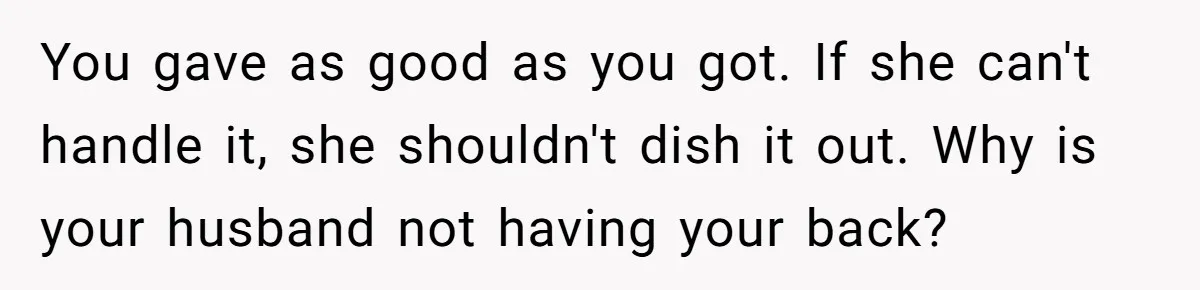 You gave as good as you got. If she can't handle it, she shouldn't dish it out. Why is your husband not having your back?
