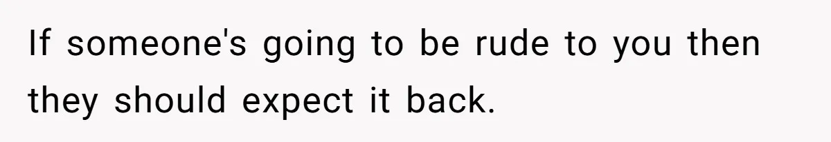 If someone's going to be rude to you then they should expect it back.