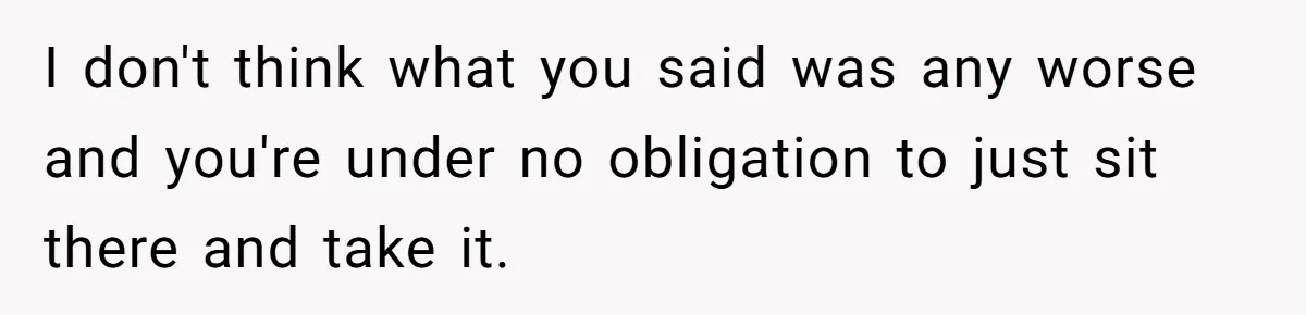 I don't think what you said was any worse and you're under no obligation to just sit there and take it.