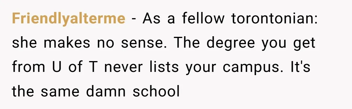 Friendlyalterme − As a fellow torontonian: she makes no sense. The degree you get from U of T never lists your campus. It's the same damn school
