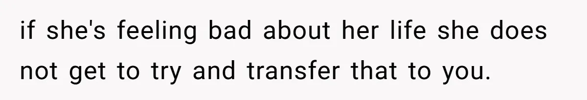 if she's feeling bad about her life she does not get to try and transfer that to you.