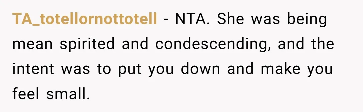 TA_totellornottotell − NTA. She was being mean spirited and condescending, and the intent was to put you down and make you feel small.