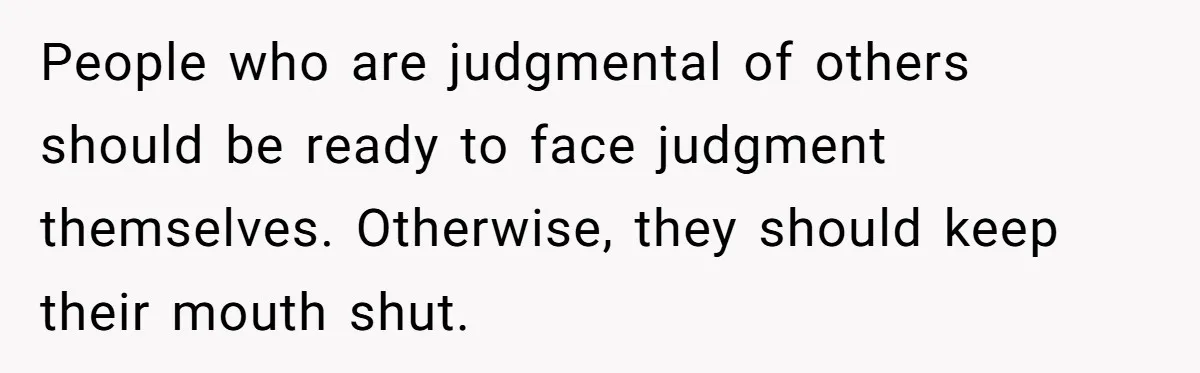People who are judgmental of others should be ready to face judgment themselves. Otherwise, they should keep their mouth shut.
