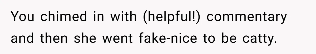 You chimed in with (helpful!) commentary and then she went fake-nice to be catty.