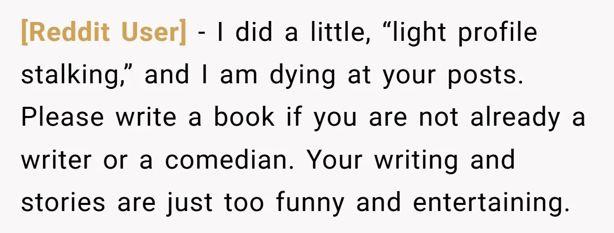 [Reddit User] - I did a little, “light profile stalking,” and I am dying at your posts. Please write a book if you are not already a writer or a...
